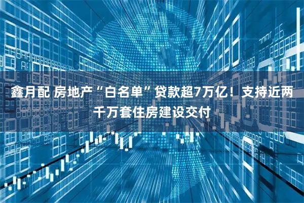 鑫月配 房地产“白名单”贷款超7万亿！支持近两千万套住房建设交付