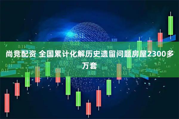 尚竞配资 全国累计化解历史遗留问题房屋2300多万套