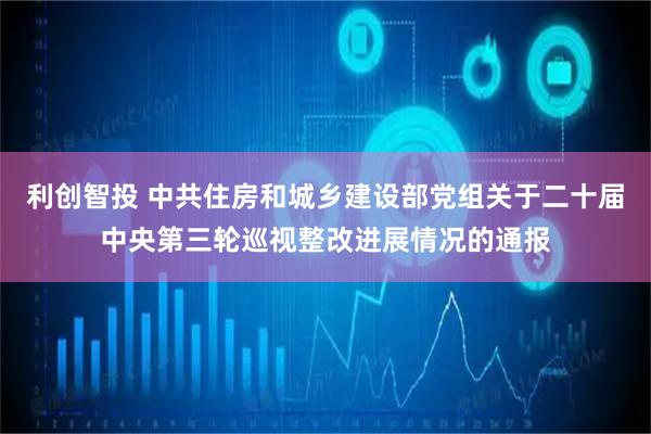 利创智投 中共住房和城乡建设部党组关于二十届中央第三轮巡视整改进展情况的通报