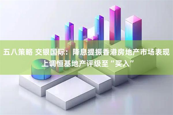 五八策略 交银国际：降息提振香港房地产市场表现 上调恒基地产评级至“买入”