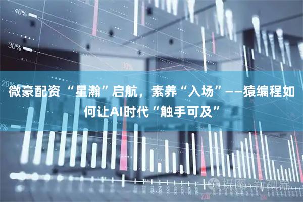 微豪配资 “星瀚”启航，素养“入场”——猿编程如何让AI时代“触手可及”