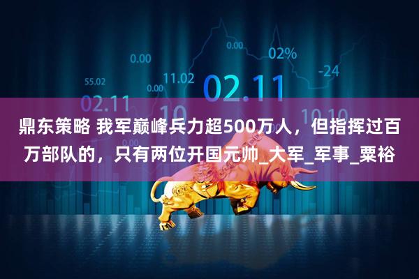 鼎东策略 我军巅峰兵力超500万人，但指挥过百万部队的，只有两位开国元帅_大军_军事_粟裕