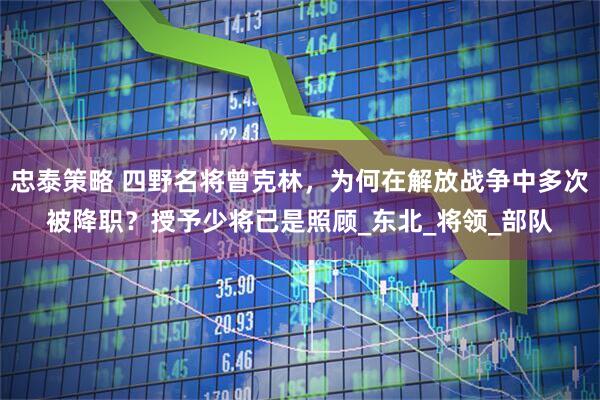 忠泰策略 四野名将曾克林，为何在解放战争中多次被降职？授予少将已是照顾_东北_将领_部队