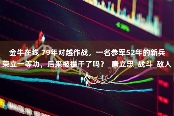 金牛在线 79年对越作战，一名参军52年的新兵荣立一等功，后来被提干了吗？_唐立忠_战斗_敌人