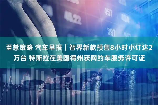 至慧策略 汽车早报｜智界新款预售8小时小订达2万台 特斯拉在美国得州获网约车服务许可证