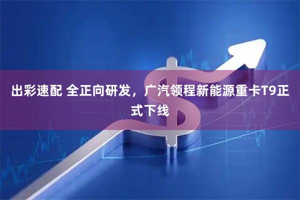 出彩速配 全正向研发，广汽领程新能源重卡T9正式下线