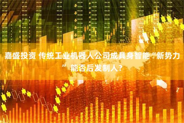 嘉盛投资 传统工业机器人公司成具身智能“新势力” 能否后发制人？
