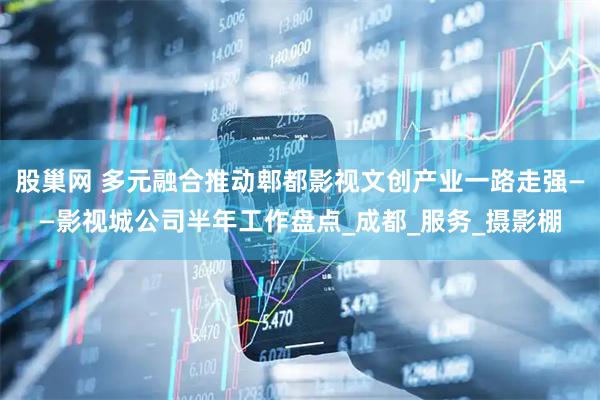股巢网 多元融合推动郫都影视文创产业一路走强——影视城公司半年工作盘点_成都_服务_摄影棚