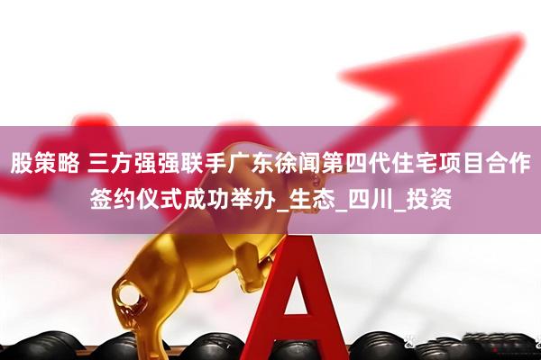股策略 三方强强联手广东徐闻第四代住宅项目合作签约仪式成功举办_生态_四川_投资