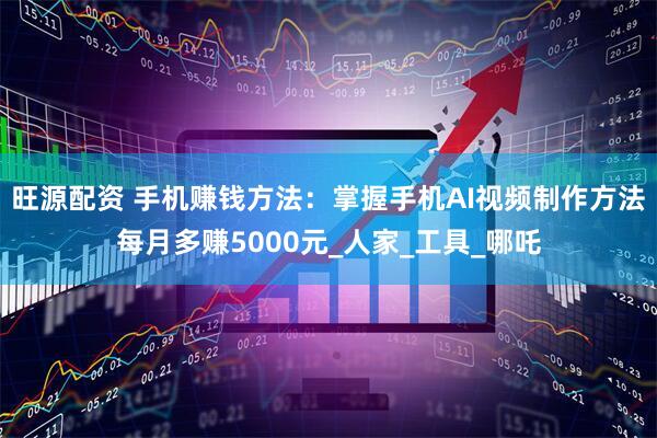 旺源配资 手机赚钱方法：掌握手机AI视频制作方法每月多赚5000元_人家_工具_哪吒