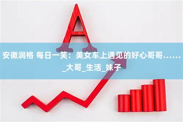 安徽润格 每日一笑：美女车上遇见的好心哥哥……_大哥_生活_妹子