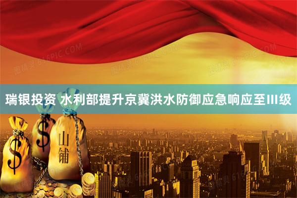 瑞银投资 水利部提升京冀洪水防御应急响应至Ⅲ级