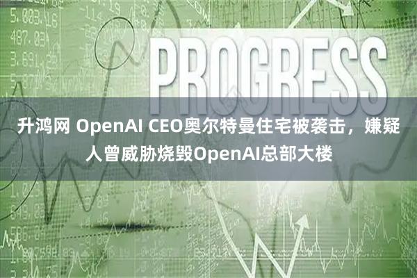 升鸿网 OpenAI CEO奥尔特曼住宅被袭击，嫌疑人曾威胁烧毁OpenAI总部大楼