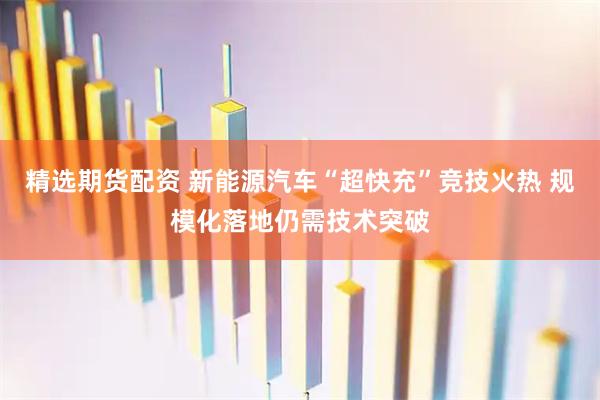 精选期货配资 新能源汽车“超快充”竞技火热 规模化落地仍需技术突破