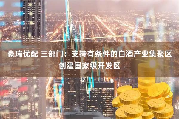 豪瑞优配 三部门：支持有条件的白酒产业集聚区创建国家级开发区