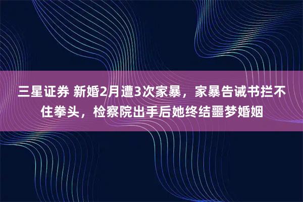 三星证券 新婚2月遭3次家暴，家暴告诫书拦不住拳头，检察院出手后她终结噩梦婚姻